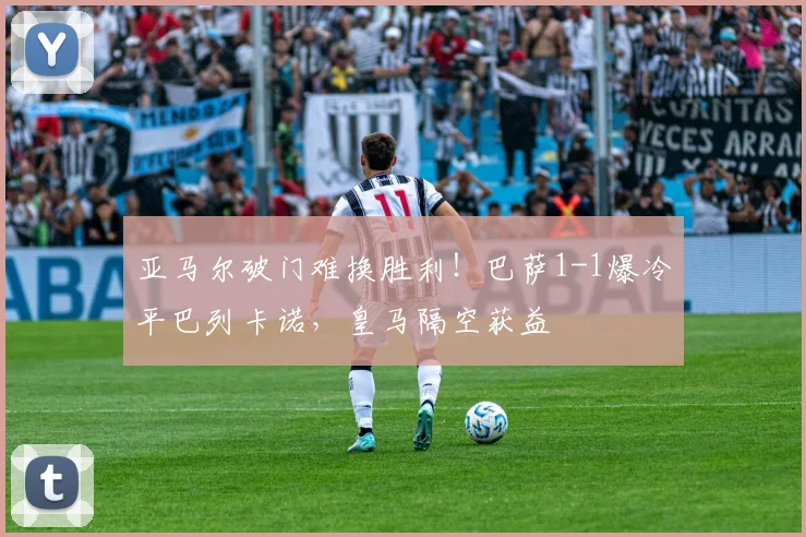 亚马尔破门难换胜利！巴萨1-1爆冷平巴列卡诺，皇马隔空获益