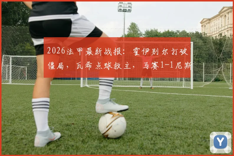 2026法甲最新战报：霍伊别尔打破僵局，瓦希点球救主，马赛1-1尼斯握手言和，附精彩进球回放与赛后积分榜解读