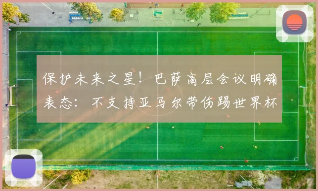 保护未来之星！巴萨高层会议明确表态：不支持亚马尔带伤踢世界杯