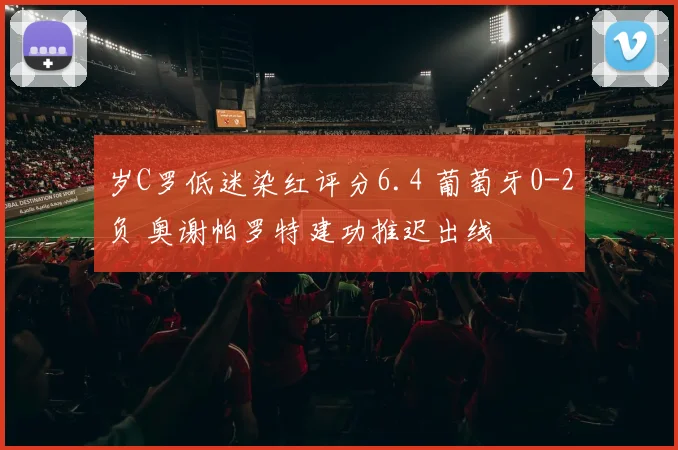 岁C罗低迷染红评分6.4 葡萄牙0-2负 奥谢帕罗特建功推迟出线