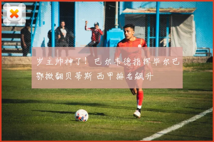 岁主帅神了！巴尔韦德指挥毕尔巴鄂掀翻贝蒂斯 西甲排名飙升