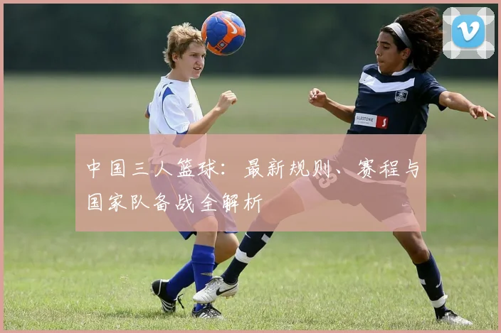 中国三人篮球：最新规则、赛程与国家队备战全解析