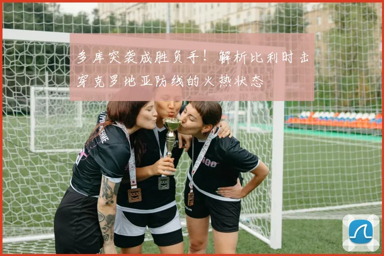 多库突袭成胜负手！解析比利时击穿克罗地亚防线的火热状态