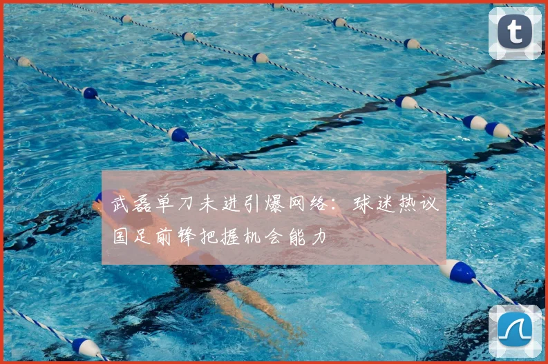 武磊单刀未进引爆网络:球迷热议国足前锋把握机会能力