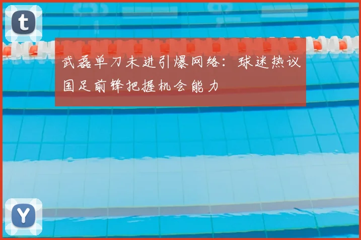 武磊单刀未进引爆网络:球迷热议国足前锋把握机会能力