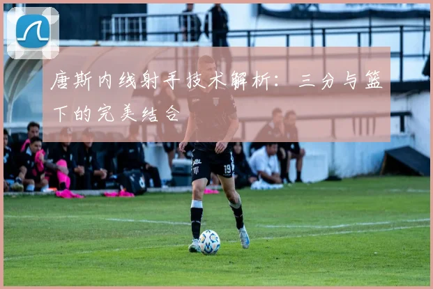 唐斯内线射手技术解析：三分与篮下的完美结合