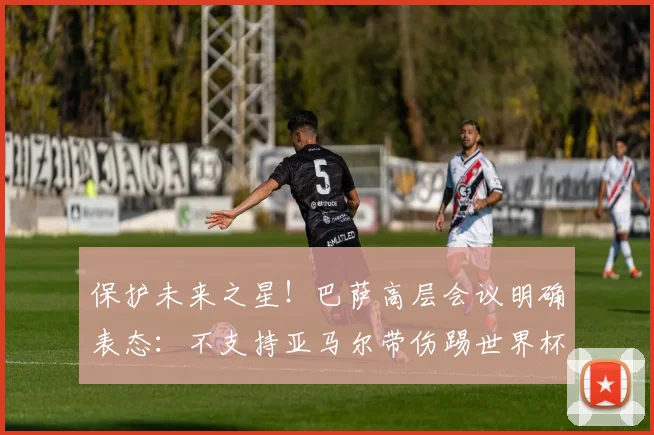保护未来之星！巴萨高层会议明确表态：不支持亚马尔带伤踢世界杯