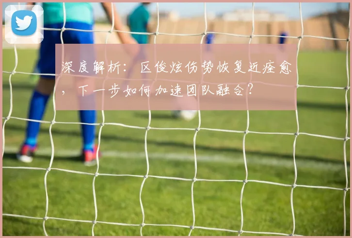 深度解析：区俊炫伤势恢复近痊愈，下一步如何加速团队融合？