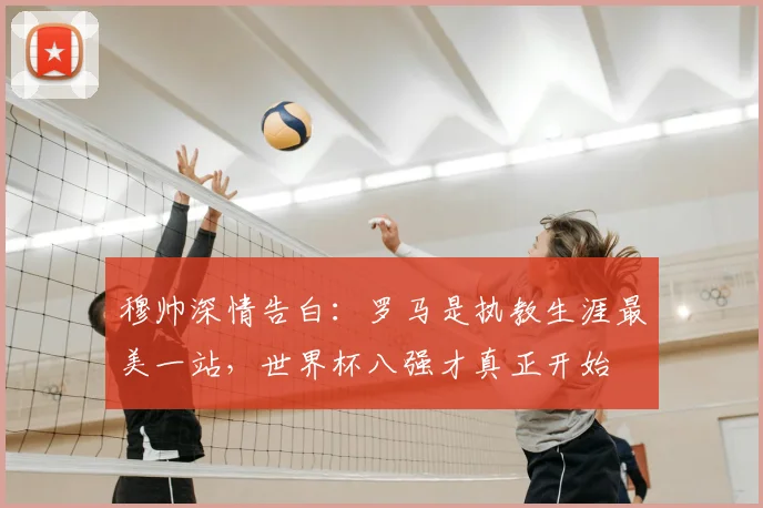 穆帅深情告白：罗马是执教生涯最美一站，世界杯八强才真正开始
