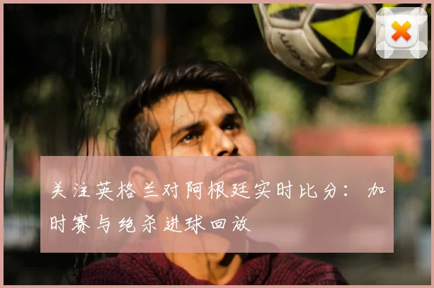 关注英格兰对阿根廷实时比分:加时赛与绝杀进球回放